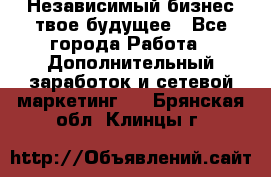 Независимый бизнес-твое будущее - Все города Работа » Дополнительный заработок и сетевой маркетинг   . Брянская обл.,Клинцы г.